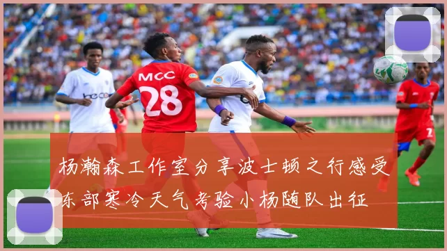 杨瀚森工作室分享波士顿之行感受东部寒冷天气考验小杨随队出征