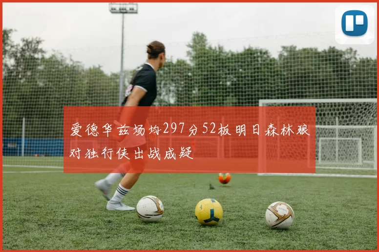 爱德华兹场均297分52板明日森林狼对独行侠出战成疑