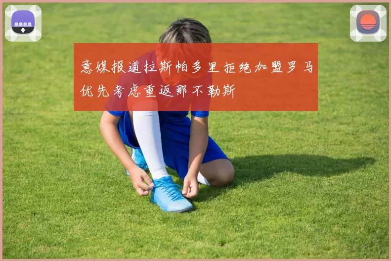 意媒报道拉斯帕多里拒绝加盟罗马优先考虑重返那不勒斯