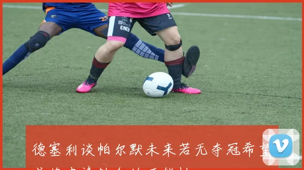 德塞利谈帕尔默未来若无夺冠希望或将申请转会的可能性