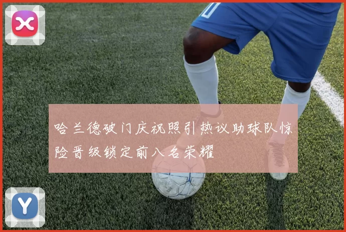 哈兰德破门庆祝照引热议助球队惊险晋级锁定前八名荣耀