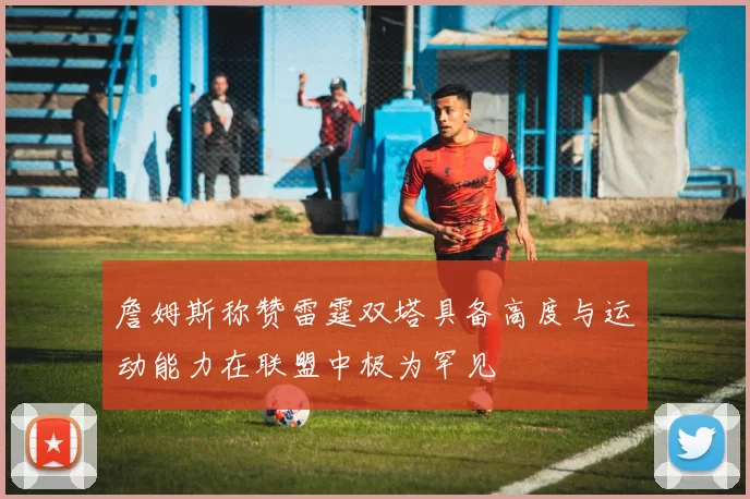 詹姆斯称赞雷霆双塔具备高度与运动能力在联盟中极为罕见